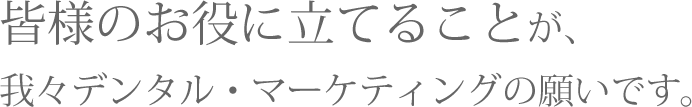 皆様のお役に立てることが、我々デンタル・マーケティングの願いです。