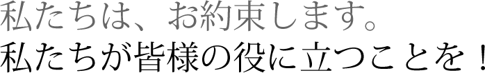 私たちは、お約束します。私たちが皆様の役に立つことを！